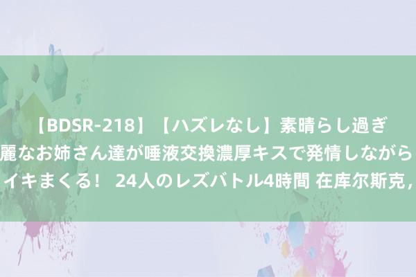 【BDSR-218】【ハズレなし】素晴らし過ぎる美女レズ。 ガチで綺麗なお姉さん達が唾液交換濃厚キスで発情しながらイキまくる！ 24人のレズバトル4時間 在库尔斯克，乌军的战役假想是什么？