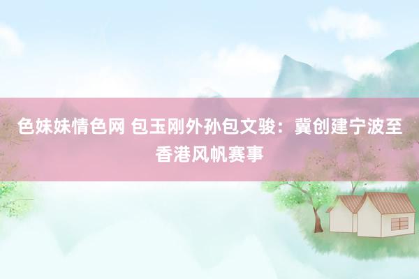 色妹妹情色网 包玉刚外孙包文骏：冀创建宁波至香港风帆赛事