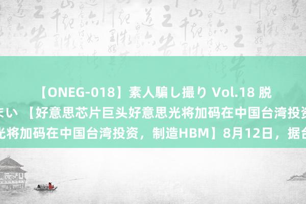 【ONEG-018】素人騙し撮り Vol.18 脱がし屋 美人限定。 三浦まい 【好意思芯片巨头好意思光将加码在中国台湾投资，制造HBM】8月12日，据台媒