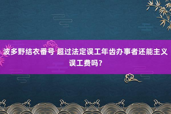 波多野结衣番号 超过法定误工年齿办事者还能主义误工费吗？