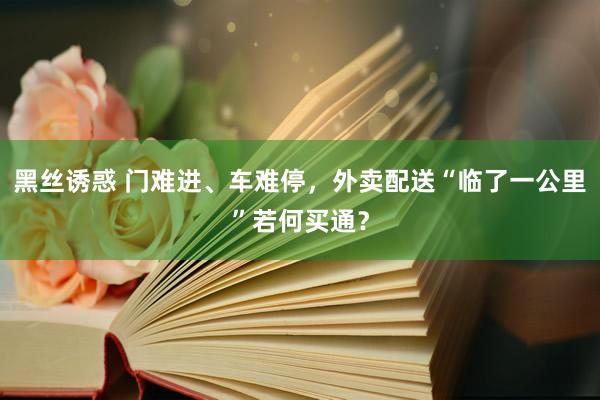 黑丝诱惑 门难进、车难停，外卖配送“临了一公里”若何买通？