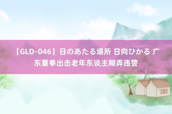 【GLD-046】日のあたる場所 日向ひかる 广东重拳出击老年东谈主糊弄违警