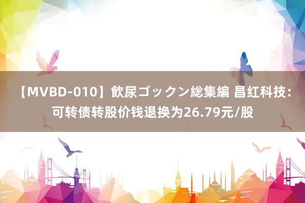 【MVBD-010】飲尿ゴックン総集編 昌红科技：可转债转股价钱退换为26.79元/股