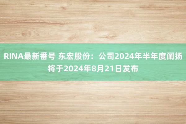 RINA最新番号 东宏股份：公司2024年半年度阐扬将于2024年8月21日发布