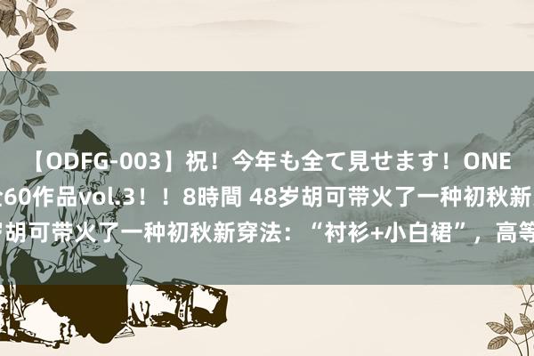 【ODFG-003】祝！今年も全て見せます！ONEDAFULL1年の軌跡全60作品vol.3！！8時間 48岁胡可带火了一种初秋新穿法：“衬衫+小白裙”，高等又洋气