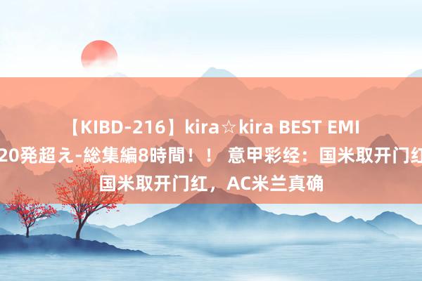 【KIBD-216】kira☆kira BEST EMIRI-中出し性交20発超え-総集編8時間！！ 意甲彩经：国米取开门红，AC米兰真确