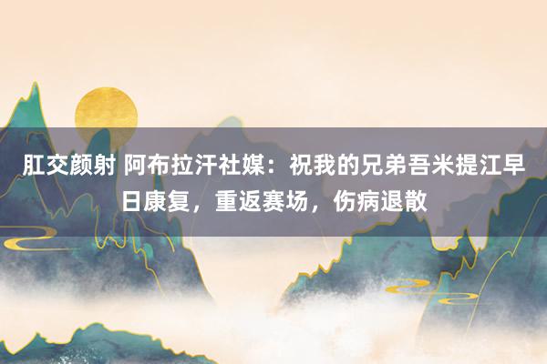 肛交颜射 阿布拉汗社媒：祝我的兄弟吾米提江早日康复，重返赛场，伤病退散