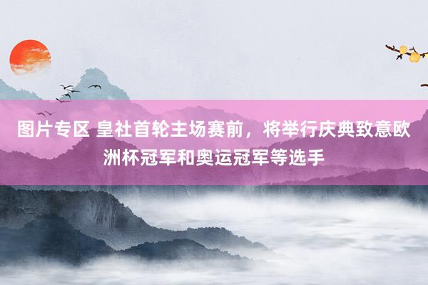 图片专区 皇社首轮主场赛前，将举行庆典致意欧洲杯冠军和奥运冠军等选手