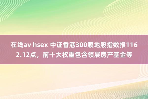 在线av hsex 中证香港300腹地股指数报1162.12点，前十大权重包含领展房产基金等