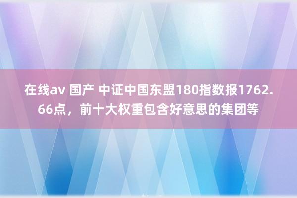 在线av 国产 中证中国东盟180指数报1762.66点，前十大权重包含好意思的集团等