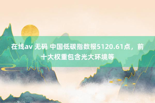 在线av 无码 中国低碳指数报5120.61点，前十大权重包含光大环境等