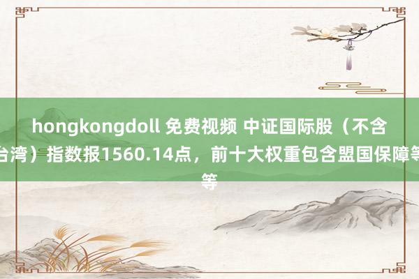 hongkongdoll 免费视频 中证国际股（不含台湾）指数报1560.14点，前十大权重包含盟国保障等