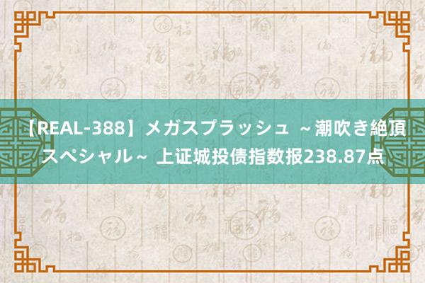 【REAL-388】メガスプラッシュ ～潮吹き絶頂スペシャル～ 上证城投债指数报238.87点