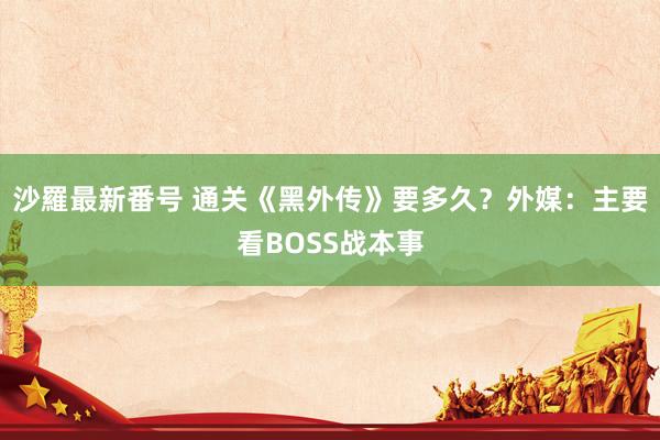 沙羅最新番号 通关《黑外传》要多久？外媒：主要看BOSS战本事