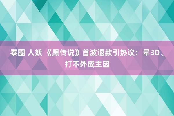 泰國 人妖 《黑传说》首波退款引热议：晕3D、打不外成主因