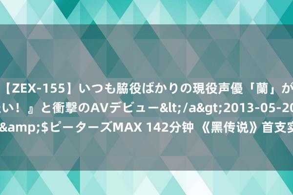 【ZEX-155】いつも脇役ばかりの現役声優「蘭」が『私も主役になりたい！』と衝撃のAVデビュー</a>2013-05-20ピーターズMAX&$ピーターズMAX 142分钟 《黑传说》首支实机vs最终版画靠近比：亮度色彩大变