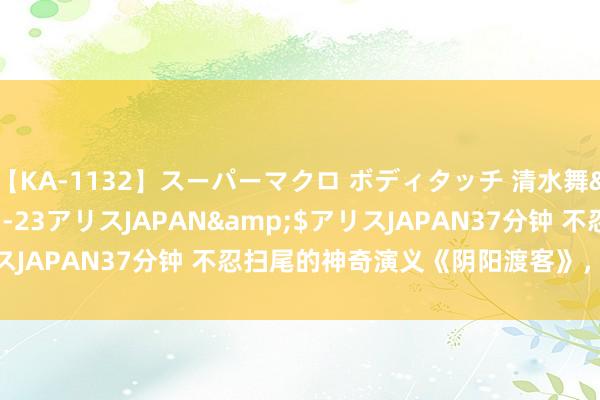 【KA-1132】スーパーマクロ ボディタッチ 清水舞</a>2008-03-23アリスJAPAN&$アリスJAPAN37分钟 不忍扫尾的神奇演义《阴阳渡客》，越看越眷顾！