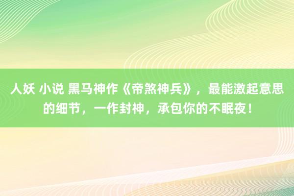 人妖 小说 黑马神作《帝煞神兵》，最能激起意思的细节，一作封神，承包你的不眠夜！