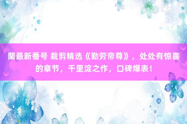 蘭最新番号 裁剪精选《勤劳帝尊》，处处有惊喜的章节，千里淀之作，口碑爆表！