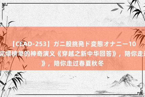 【CEAD-253】ガニ股挑発ド変態オナニー100人8時間 完爆榜单的神奇演义《穿越之新中华回答》，陪你走过春夏秋冬