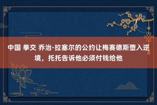 中国 拳交 乔治·拉塞尔的公约让梅赛德斯堕入逆境，托托告诉他必须付钱给他