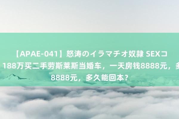 【APAE-041】怒涛のイラマチオ奴隷 SEXコレクション 188万买二手劳斯莱斯当婚车，一天房钱8888元，多久能回本？