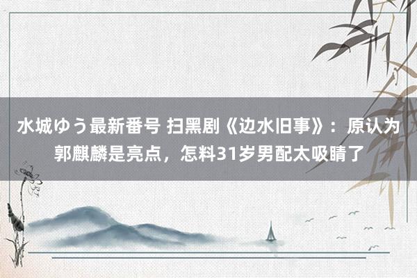 水城ゆう最新番号 扫黑剧《边水旧事》：原认为郭麒麟是亮点，怎料31岁男配太吸睛了