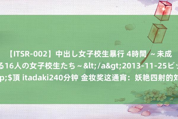 【ITSR-002】中出し女子校生暴行 4時間 ～未成熟なカラダを弄ばれる16人の女子校生たち～</a>2013-11-25ビッグモーカル&$頂 itadaki240分钟 金妆奖这通宵：妖艳四射的刘涛，被李菲儿的脸吓到，任敏却赢麻了