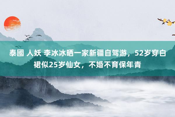 泰國 人妖 李冰冰晒一家新疆自驾游，52岁穿白裙似25岁仙女，不婚不育保年青