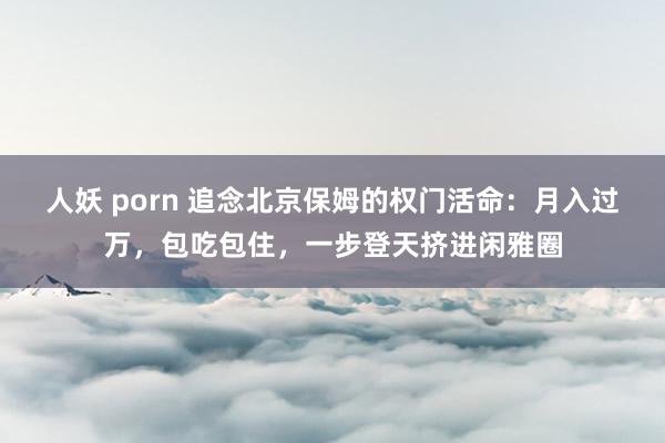 人妖 porn 追念北京保姆的权门活命：月入过万，包吃包住，一步登天挤进闲雅圈