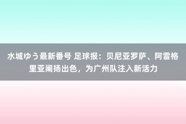 水城ゆう最新番号 足球报：贝尼亚罗萨、阿雷格里亚阐扬出色，为广州队注入新活力