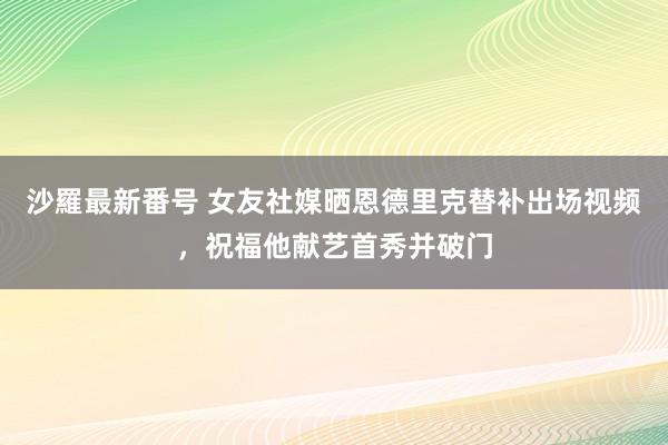 沙羅最新番号 女友社媒晒恩德里克替补出场视频，祝福他献艺首秀并破门