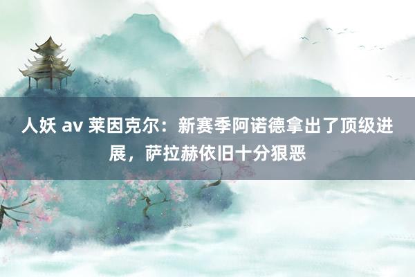 人妖 av 莱因克尔：新赛季阿诺德拿出了顶级进展，萨拉赫依旧十分狠恶