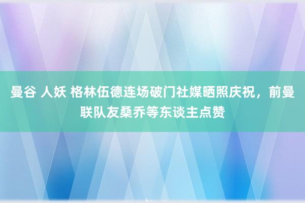 曼谷 人妖 格林伍德连场破门社媒晒照庆祝，前曼联队友桑乔等东谈主点赞