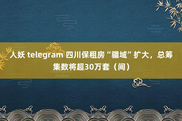 人妖 telegram 四川保租房“疆域”扩大，总筹集数将超30万套（间）