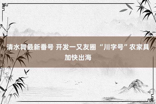 清水舞最新番号 开发一又友圈 “川字号”农家具加快出海