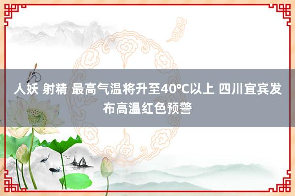 人妖 射精 最高气温将升至40℃以上 四川宜宾发布高温红色预警