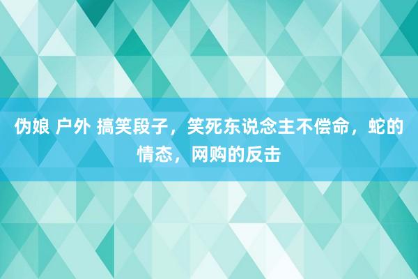 伪娘 户外 搞笑段子，笑死东说念主不偿命，蛇的情态，网购的反击