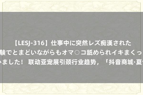 【LESJ-316】仕事中に突然レズ痴漢された私（ノンケ）初めての経験でとまどいながらもオマ○コ舐められイキまくっちゃいました！ 联动亚宠展引颈行业趋势，「抖音商城·夏令萌宠季」构建宠物营销新场景