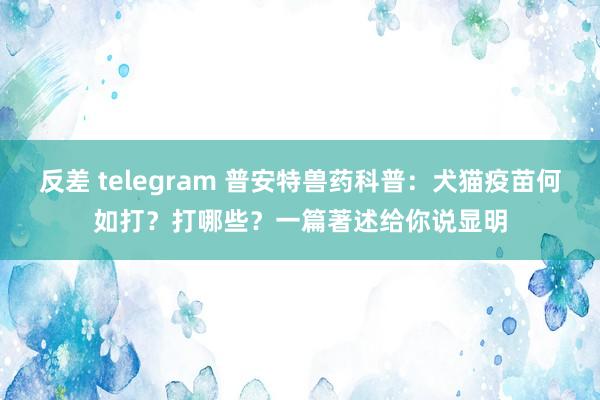 反差 telegram 普安特兽药科普：犬猫疫苗何如打？打哪些？一篇著述给你说显明