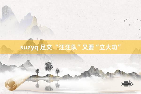 suzyq 足交 “汪汪队”又要“立大功”