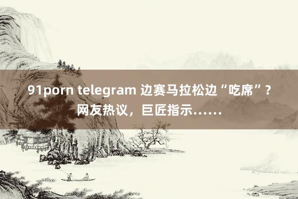 91porn telegram 边赛马拉松边“吃席”？网友热议，巨匠指示……