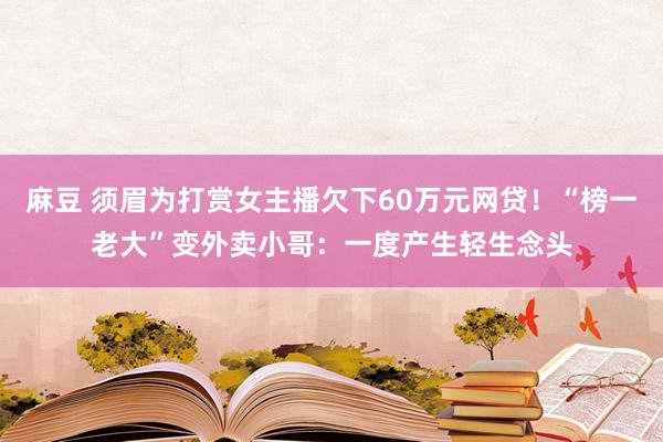 麻豆 须眉为打赏女主播欠下60万元网贷！“榜一老大”变外卖小哥：一度产生轻生念头