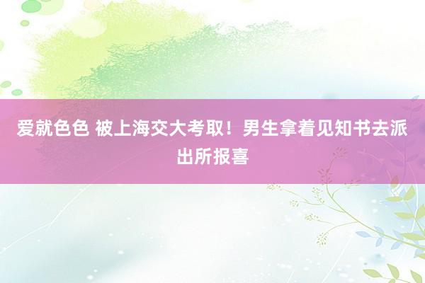 爱就色色 被上海交大考取！男生拿着见知书去派出所报喜