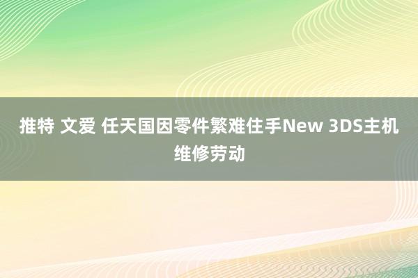 推特 文爱 任天国因零件繁难住手New 3DS主机维修劳动