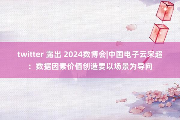 twitter 露出 2024数博会|中国电子云宋超：数据因素价值创造要以场景为导向