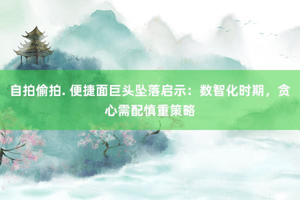 自拍偷拍. 便捷面巨头坠落启示：数智化时期，贪心需配慎重策略