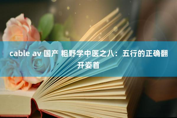 cable av 国产 粗野学中医之八：五行的正确翻开姿首