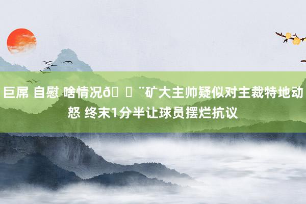 巨屌 自慰 啥情况😨矿大主帅疑似对主裁特地动怒 终末1分半让球员摆烂抗议