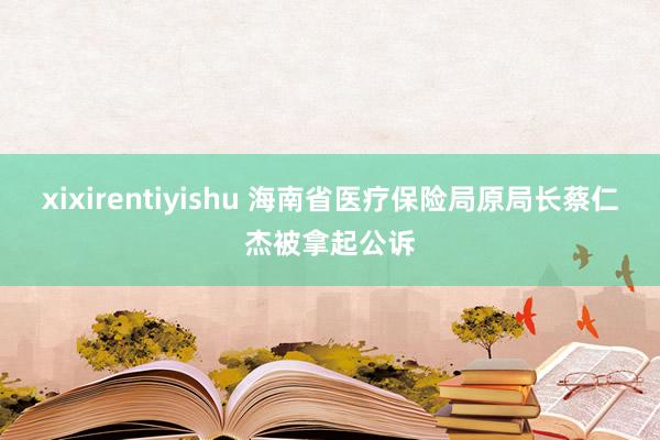 xixirentiyishu 海南省医疗保险局原局长蔡仁杰被拿起公诉